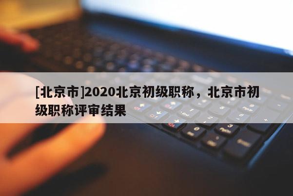 [北京市]2020北京初级职称，北京市初级职称评审结果