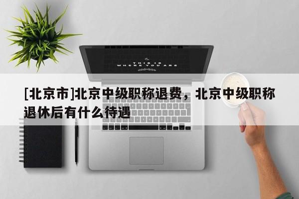 [北京市]北京中级职称退费，北京中级职称退休后有什么待遇