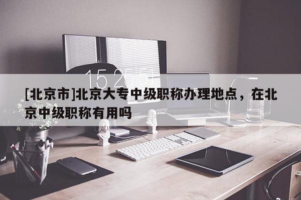 [北京市]北京大专中级职称办理地点，在北京中级职称有用吗